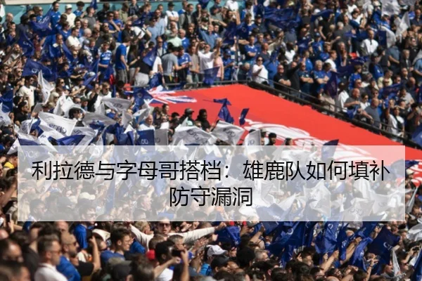 利拉德与字母哥搭档：雄鹿队如何填补防守漏洞